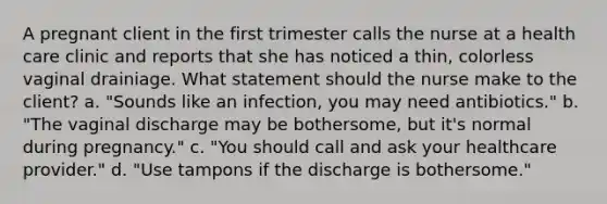 A pregnant client in the first trimester calls the nurse at a health care clinic and reports that she has noticed a thin, colorless vaginal drainiage. What statement should the nurse make to the client? a. "Sounds like an infection, you may need antibiotics." b. "The vaginal discharge may be bothersome, but it's normal during pregnancy." c. "You should call and ask your healthcare provider." d. "Use tampons if the discharge is bothersome."