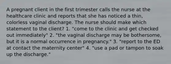 A pregnant client in the first trimester calls the nurse at the healthcare clinic and reports that she has noticed a thin, colorless vaginal discharge. The nurse should make which statement to the client? 1. "come to the clinic and get checked out immediately" 2. "the vaginal discharge may be bothersome, but it is a normal occurrence in pregnancy." 3. "report to the ED at contact the maternity center" 4. "use a pad or tampon to soak up the discharge."