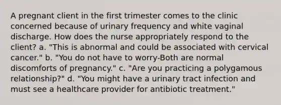 A pregnant client in the first trimester comes to the clinic concerned because of urinary frequency and white vaginal discharge. How does the nurse appropriately respond to the client? a. "This is abnormal and could be associated with cervical cancer." b. "You do not have to worry-Both are normal discomforts of pregnancy." c. "Are you practicing a polygamous relationship?" d. "You might have a urinary tract infection and must see a healthcare provider for antibiotic treatment."