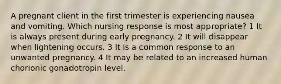 A pregnant client in the first trimester is experiencing nausea and vomiting. Which nursing response is most appropriate? 1 It is always present during early pregnancy. 2 It will disappear when lightening occurs. 3 It is a common response to an unwanted pregnancy. 4 It may be related to an increased human chorionic gonadotropin level.