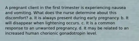 A pregnant client in the first trimester is experiencing nausea and vomiting. What does the nurse determine about this discomfort? a. It is always present during early pregnancy. b. It will disappear when lightening occurs. c. It is a common response to an unwanted pregnancy. d. It may be related to an increased human chorionic gonadotropin level.