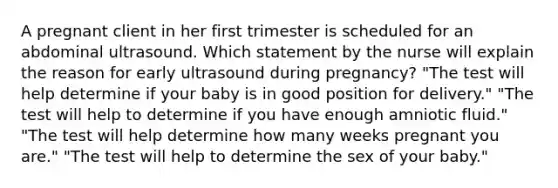 A pregnant client in her first trimester is scheduled for an abdominal ultrasound. Which statement by the nurse will explain the reason for early ultrasound during​ pregnancy? ​"The test will help determine if your baby is in good position for​ delivery." ​"The test will help to determine if you have enough amniotic​ fluid." ​"The test will help determine how many weeks pregnant you​ are." ​"The test will help to determine the sex of your​ baby."