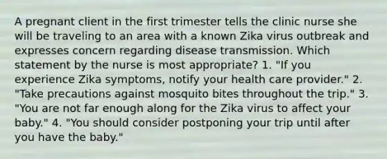 A pregnant client in the first trimester tells the clinic nurse she will be traveling to an area with a known Zika virus outbreak and expresses concern regarding disease transmission. Which statement by the nurse is most appropriate? 1. "If you experience Zika symptoms, notify your health care provider." 2. "Take precautions against mosquito bites throughout the trip." 3. "You are not far enough along for the Zika virus to affect your baby." 4. "You should consider postponing your trip until after you have the baby."