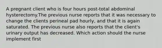 A pregnant client who is four hours post-total abdominal hysterectomy.The previous nurse reports that it was necessary to change the clients perineal pad hourly, and that it is again saturated. The previous nurse also reports that the client's urinary output has decreased. Which action should the nurse implement first