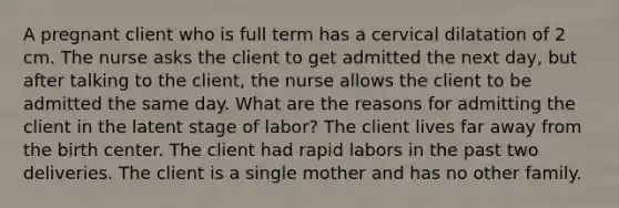 A pregnant client who is full term has a cervical dilatation of 2 cm. The nurse asks the client to get admitted the next day, but after talking to the client, the nurse allows the client to be admitted the same day. What are the reasons for admitting the client in the latent stage of labor? The client lives far away from the birth center. The client had rapid labors in the past two deliveries. The client is a single mother and has no other family.