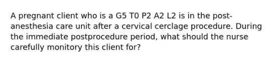 A pregnant client who is a G5 T0 P2 A2 L2 is in the post-anesthesia care unit after a cervical cerclage procedure. During the immediate postprocedure period, what should the nurse carefully monitory this client for?