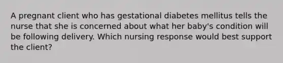 A pregnant client who has gestational diabetes mellitus tells the nurse that she is concerned about what her baby's condition will be following delivery. Which nursing response would best support the client?