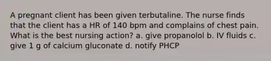 A pregnant client has been given terbutaline. The nurse finds that the client has a HR of 140 bpm and complains of chest pain. What is the best nursing action? a. give propanolol b. IV fluids c. give 1 g of calcium gluconate d. notify PHCP