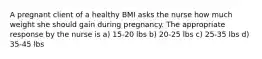 A pregnant client of a healthy BMI asks the nurse how much weight she should gain during pregnancy. The appropriate response by the nurse is a) 15-20 lbs b) 20-25 lbs c) 25-35 lbs d) 35-45 lbs