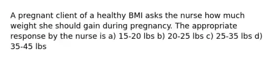 A pregnant client of a healthy BMI asks the nurse how much weight she should gain during pregnancy. The appropriate response by the nurse is a) 15-20 lbs b) 20-25 lbs c) 25-35 lbs d) 35-45 lbs