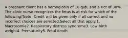 A pregnant client has a hemoglobin of 10 g/dL and a Hct of 30%. The clinic nurse recognizes the fetus is at risk for which of the following?Note: Credit will be given only if all correct and no incorrect choices are selected.Select all that apply.1. Macrosomia2. Respiratory distress syndrome3. Low birth weight4. Prematurity5. Fetal death