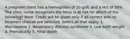 A pregnant client has a hemoglobin of 10 g/dL and a Hct of 30%. The clinic nurse recognizes the fetus is at risk for which of the following? Note: Credit will be given only if all correct and no incorrect choices are selected. Select all that apply. 1. Macrosomia 2. Respiratory distress syndrome 3. Low birth weight 4. Prematurity 5. Fetal death