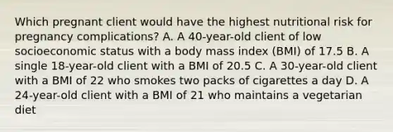 Which pregnant client would have the highest nutritional risk for pregnancy complications? A. A 40-year-old client of low socioeconomic status with a body mass index (BMI) of 17.5 B. A single 18-year-old client with a BMI of 20.5 C. A 30-year-old client with a BMI of 22 who smokes two packs of cigarettes a day D. A 24-year-old client with a BMI of 21 who maintains a vegetarian diet