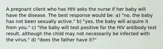 A pregnant client who has HIV asks the nurse if her baby will have the disease. The best response would be: a) "no, the baby has not been sexually active." b) "yes, the baby will acquire it from you." c) "the baby will test positive for the HIV antibody test result, although the child may not necessarily be infected with the virus." d) "does the father have it?"