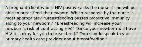 A pregnant client who is HIV positive asks the nurse if she will be able to breastfeed the newborn. Which response by the nurse is most appropriate? "Breastfeeding passes protective immunity along to your newborn." "Breastfeeding will increase your newborn's risk of contracting HIV." "Since your newborn will have HIV it is okay for you to breastfeed." "You should speak to your primary health care provider about breastfeeding."