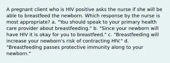 A pregnant client who is HIV positive asks the nurse if she will be able to breastfeed the newborn. Which response by the nurse is most appropriate? a. "You should speak to your primary health care provider about breastfeeding." b. "Since your newborn will have HIV it is okay for you to breastfeed." c. "Breastfeeding will increase your newborn's risk of contracting HIV." d. "Breastfeeding passes protective immunity along to your newborn."