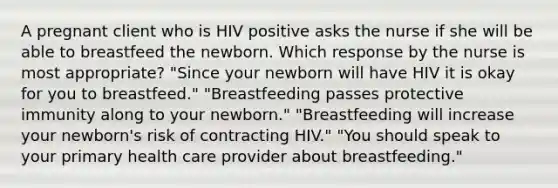 A pregnant client who is HIV positive asks the nurse if she will be able to breastfeed the newborn. Which response by the nurse is most appropriate? "Since your newborn will have HIV it is okay for you to breastfeed." "Breastfeeding passes protective immunity along to your newborn." "Breastfeeding will increase your newborn's risk of contracting HIV." "You should speak to your primary health care provider about breastfeeding."