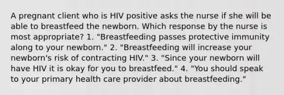 A pregnant client who is HIV positive asks the nurse if she will be able to breastfeed the newborn. Which response by the nurse is most appropriate? 1. "Breastfeeding passes protective immunity along to your newborn." 2. "Breastfeeding will increase your newborn's risk of contracting HIV." 3. "Since your newborn will have HIV it is okay for you to breastfeed." 4. "You should speak to your primary health care provider about breastfeeding."