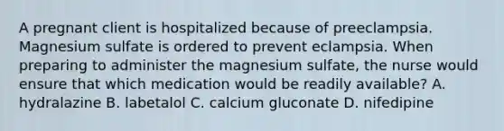 A pregnant client is hospitalized because of preeclampsia. Magnesium sulfate is ordered to prevent eclampsia. When preparing to administer the magnesium sulfate, the nurse would ensure that which medication would be readily available? A. hydralazine B. labetalol C. calcium gluconate D. nifedipine