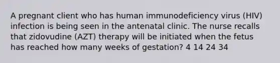 A pregnant client who has human immunodeficiency virus (HIV) infection is being seen in the antenatal clinic. The nurse recalls that zidovudine (AZT) therapy will be initiated when the fetus has reached how many weeks of gestation? 4 14 24 34