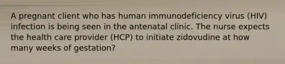 A pregnant client who has human immunodeficiency virus (HIV) infection is being seen in the antenatal clinic. The nurse expects the health care provider (HCP) to initiate zidovudine at how many weeks of gestation?