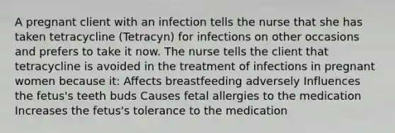 A pregnant client with an infection tells the nurse that she has taken tetracycline (Tetracyn) for infections on other occasions and prefers to take it now. The nurse tells the client that tetracycline is avoided in the treatment of infections in pregnant women because it: Affects breastfeeding adversely Influences the fetus's teeth buds Causes fetal allergies to the medication Increases the fetus's tolerance to the medication