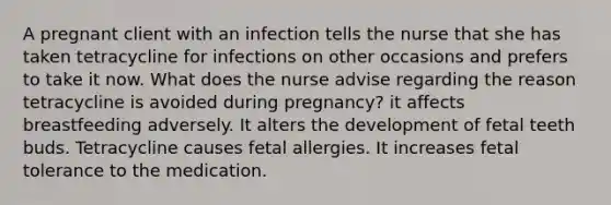 A pregnant client with an infection tells the nurse that she has taken tetracycline for infections on other occasions and prefers to take it now. What does the nurse advise regarding the reason tetracycline is avoided during pregnancy? it affects breastfeeding adversely. It alters the development of fetal teeth buds. Tetracycline causes fetal allergies. It increases fetal tolerance to the medication.