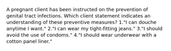 A pregnant client has been instructed on the prevention of genital tract infections. Which client statement indicates an understanding of these preventive measures? 1."I can douche anytime I want." 2."I can wear my tight-fitting jeans." 3."I should avoid the use of condoms." 4."I should wear underwear with a cotton panel liner."