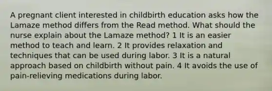 A pregnant client interested in childbirth education asks how the Lamaze method differs from the Read method. What should the nurse explain about the Lamaze method? 1 It is an easier method to teach and learn. 2 It provides relaxation and techniques that can be used during labor. 3 It is a natural approach based on childbirth without pain. 4 It avoids the use of pain-relieving medications during labor.