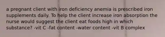 a pregnant client with iron deficiency anemia is prescribed iron supplements daily. To help the client increase iron absorption the nurse would suggest the client eat foods high in which substance? -vit C -fat content -water content -vit B complex