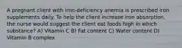 A pregnant client with iron-deficiency anemia is prescribed iron supplements daily. To help the client increase iron absorption, the nurse would suggest the client eat foods high in which substance? A) Vitamin C B) Fat content C) Water content D) Vitamin B complex