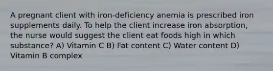 A pregnant client with iron-deficiency anemia is prescribed iron supplements daily. To help the client increase iron absorption, the nurse would suggest the client eat foods high in which substance? A) Vitamin C B) Fat content C) Water content D) Vitamin B complex