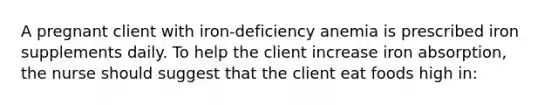 A pregnant client with iron-deficiency anemia is prescribed iron supplements daily. To help the client increase iron absorption, the nurse should suggest that the client eat foods high in: