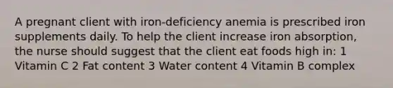 A pregnant client with iron-deficiency anemia is prescribed iron supplements daily. To help the client increase iron absorption, the nurse should suggest that the client eat foods high in: 1 Vitamin C 2 Fat content 3 Water content 4 Vitamin B complex