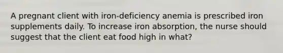 A pregnant client with iron-deficiency anemia is prescribed iron supplements daily. To increase iron absorption, the nurse should suggest that the client eat food high in what?