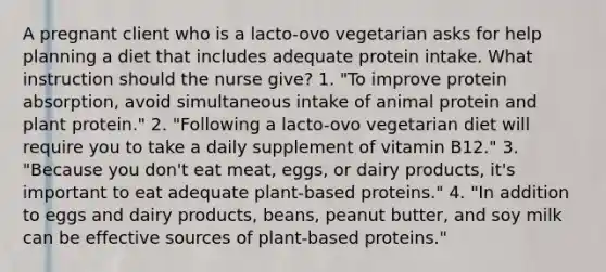 A pregnant client who is a lacto-ovo vegetarian asks for help planning a diet that includes adequate protein intake. What instruction should the nurse give? 1. "To improve protein absorption, avoid simultaneous intake of animal protein and plant protein." 2. "Following a lacto-ovo vegetarian diet will require you to take a daily supplement of vitamin B12." 3. "Because you don't eat meat, eggs, or dairy products, it's important to eat adequate plant-based proteins." 4. "In addition to eggs and dairy products, beans, peanut butter, and soy milk can be effective sources of plant-based proteins."