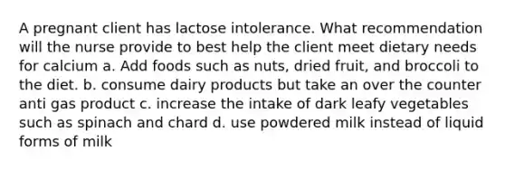 A pregnant client has lactose intolerance. What recommendation will the nurse provide to best help the client meet dietary needs for calcium a. Add foods such as nuts, dried fruit, and broccoli to the diet. b. consume dairy products but take an over the counter anti gas product c. increase the intake of dark leafy vegetables such as spinach and chard d. use powdered milk instead of liquid forms of milk