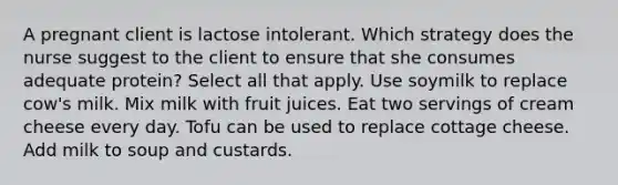 A pregnant client is lactose intolerant. Which strategy does the nurse suggest to the client to ensure that she consumes adequate​ protein? Select all that​ apply. Use soymilk to replace​ cow's milk. Mix milk with fruit juices. Eat two servings of cream cheese every day. Tofu can be used to replace cottage cheese. Add milk to soup and custards.