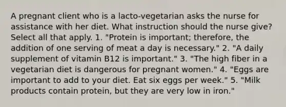 A pregnant client who is a lacto-vegetarian asks the nurse for assistance with her diet. What instruction should the nurse give? Select all that apply. 1. "Protein is important; therefore, the addition of one serving of meat a day is necessary." 2. "A daily supplement of vitamin B12 is important." 3. "The high fiber in a vegetarian diet is dangerous for pregnant women." 4. "Eggs are important to add to your diet. Eat six eggs per week." 5. "Milk products contain protein, but they are very low in iron."