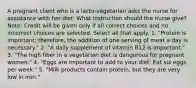 A pregnant client who is a lacto-vegetarian asks the nurse for assistance with her diet. What instruction should the nurse give? Note: Credit will be given only if all correct choices and no incorrect choices are selected. Select all that apply. 1. "Protein is important; therefore, the addition of one serving of meat a day is necessary." 2. "A daily supplement of vitamin B12 is important." 3. "The high fiber in a vegetarian diet is dangerous for pregnant women." 4. "Eggs are important to add to your diet. Eat six eggs per week." 5. "Milk products contain protein, but they are very low in iron."