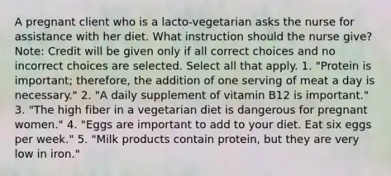 A pregnant client who is a lacto-vegetarian asks the nurse for assistance with her diet. What instruction should the nurse give? Note: Credit will be given only if all correct choices and no incorrect choices are selected. Select all that apply. 1. "Protein is important; therefore, the addition of one serving of meat a day is necessary." 2. "A daily supplement of vitamin B12 is important." 3. "The high fiber in a vegetarian diet is dangerous for pregnant women." 4. "Eggs are important to add to your diet. Eat six eggs per week." 5. "Milk products contain protein, but they are very low in iron."