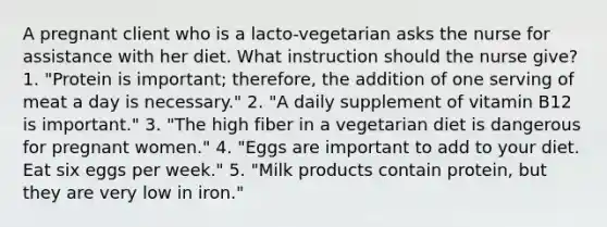 A pregnant client who is a lacto-vegetarian asks the nurse for assistance with her diet. What instruction should the nurse give? 1. "Protein is important; therefore, the addition of one serving of meat a day is necessary." 2. "A daily supplement of vitamin B12 is important." 3. "The high fiber in a vegetarian diet is dangerous for pregnant women." 4. "Eggs are important to add to your diet. Eat six eggs per week." 5. "Milk products contain protein, but they are very low in iron."