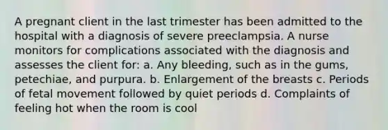 A pregnant client in the last trimester has been admitted to the hospital with a diagnosis of severe preeclampsia. A nurse monitors for complications associated with the diagnosis and assesses the client for: a. Any bleeding, such as in the gums, petechiae, and purpura. b. Enlargement of the breasts c. Periods of fetal movement followed by quiet periods d. Complaints of feeling hot when the room is cool