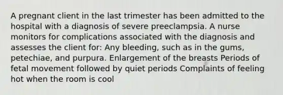 A pregnant client in the last trimester has been admitted to the hospital with a diagnosis of severe preeclampsia. A nurse monitors for complications associated with the diagnosis and assesses the client for: Any bleeding, such as in the gums, petechiae, and purpura. Enlargement of the breasts Periods of fetal movement followed by quiet periods Complaints of feeling hot when the room is cool