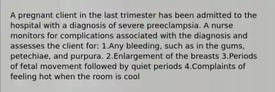 A pregnant client in the last trimester has been admitted to the hospital with a diagnosis of severe preeclampsia. A nurse monitors for complications associated with the diagnosis and assesses the client for: 1.Any bleeding, such as in the gums, petechiae, and purpura. 2.Enlargement of the breasts 3.Periods of fetal movement followed by quiet periods 4.Complaints of feeling hot when the room is cool