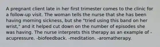 A pregnant client late in her first trimester comes to the clinic for a follow-up visit. The woman tells the nurse that she has been having morning sickness, but she "tried using this band on her wrist," and it helped cut down on the number of episodes she was having. The nurse interprets this therapy as an example of -acupressure. -biofeedback. -meditation. -aromatherapy.