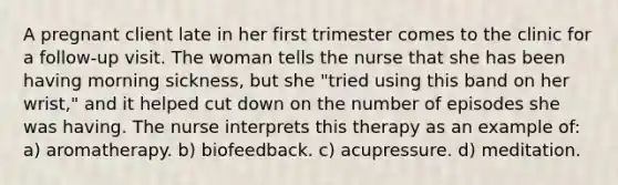 A pregnant client late in her first trimester comes to the clinic for a follow-up visit. The woman tells the nurse that she has been having morning sickness, but she "tried using this band on her wrist," and it helped cut down on the number of episodes she was having. The nurse interprets this therapy as an example of: a) aromatherapy. b) biofeedback. c) acupressure. d) meditation.