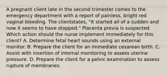 A pregnant client late in the second trimester comes to the emergency department with a report of painless, bright red vaginal bleeding. The clientstates, "It started all of a sudden and now it seems to have stopped." Placenta previa is suspected. Which action should the nurse implement immediately for this client? A. Determine fetal heart sounds using an external monitor. B. Prepare the client for an immediate cesarean birth. C. Assist with insertion of internal monitoring to assess uterine pressure. D. Prepare the client for a pelvic examination to assess rupture of membranes.