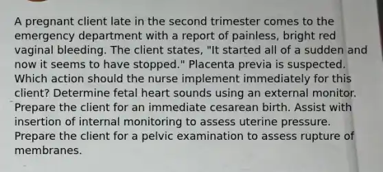 A pregnant client late in the second trimester comes to the emergency department with a report of painless, bright red vaginal bleeding. The client states, "It started all of a sudden and now it seems to have stopped." Placenta previa is suspected. Which action should the nurse implement immediately for this client? Determine fetal heart sounds using an external monitor. Prepare the client for an immediate cesarean birth. Assist with insertion of internal monitoring to assess uterine pressure. Prepare the client for a pelvic examination to assess rupture of membranes.