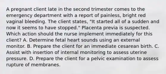 A pregnant client late in the second trimester comes to the emergency department with a report of painless, bright red vaginal bleeding. The client states, "It started all of a sudden and now it seems to have stopped." Placenta previa is suspected. Which action should the nurse implement immediately for this client? A. Determine fetal heart sounds using an external monitor. B. Prepare the client for an immediate cesarean birth. C. Assist with insertion of internal monitoring to assess uterine pressure. D. Prepare the client for a pelvic examination to assess rupture of membranes.